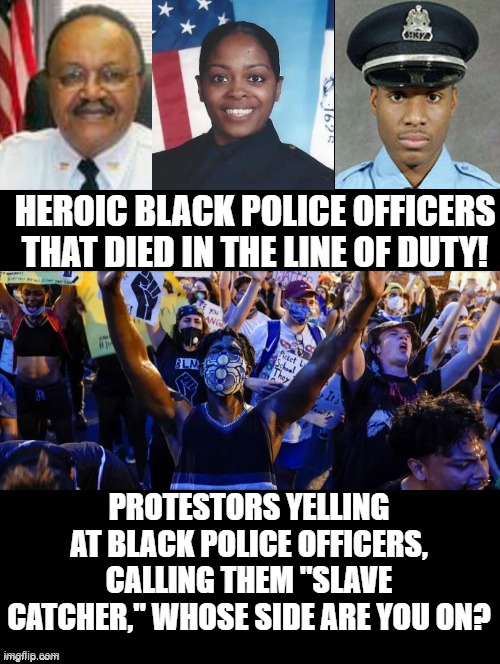 Whose side are you on? | HEROIC BLACK POLICE OFFICERS THAT DIED IN THE LINE OF DUTY! PROTESTORS YELLING AT BLACK POLICE OFFICERS, CALLING THEM "SLAVE CATCHER," WHOSE SIDE ARE YOU ON? | image tagged in stupid people,stupid liberals | made w/ Imgflip meme maker