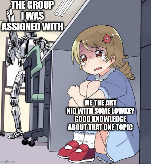 Im bored (most of the group works i get are making huge ass posters on an Little piece of paper) | THE GROUP I WAS ASSIGNED WITH; ME THE ART KID WITH SOME LOWKEY GOOD KNOWLEDGE ABOUT THAT ONE TOPIC | image tagged in anime girl hiding from terminator | made w/ Imgflip meme maker