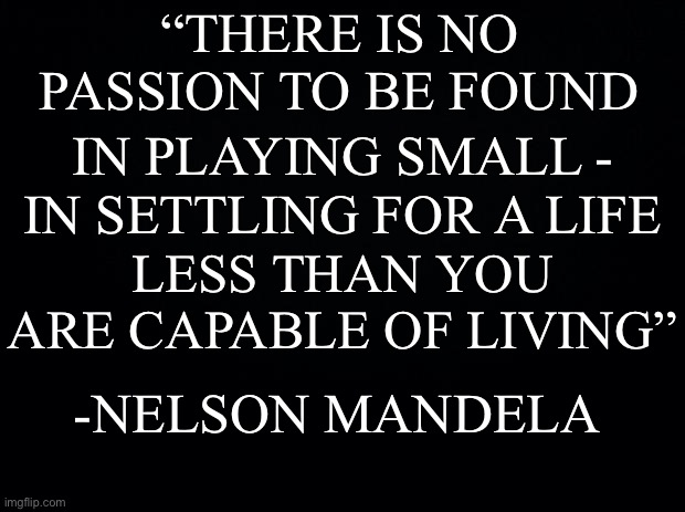 Quote of the week | “THERE IS NO PASSION TO BE FOUND; IN PLAYING SMALL -; IN SETTLING FOR A LIFE; LESS THAN YOU ARE CAPABLE OF LIVING”; -NELSON MANDELA | image tagged in black background,motivational | made w/ Imgflip meme maker