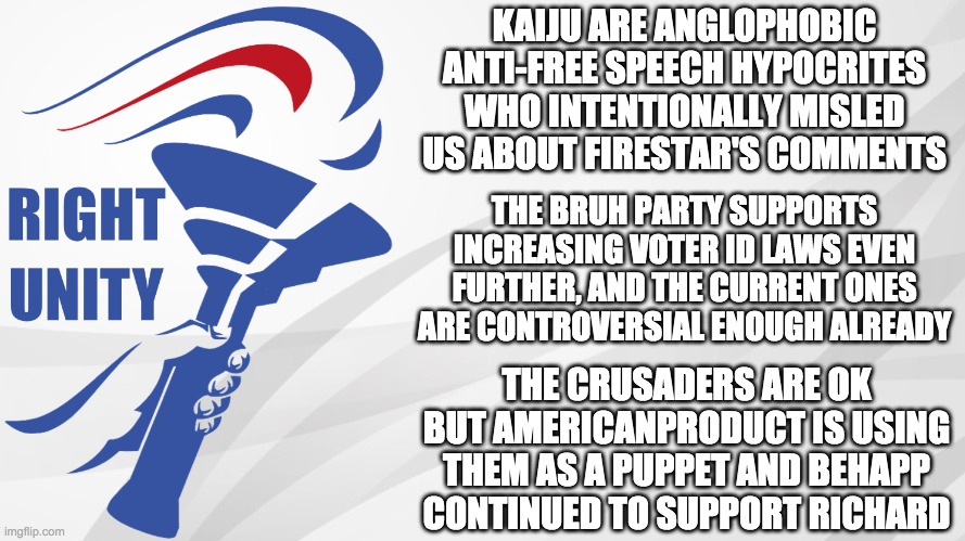 Vote PR1CE for President, IncognitoGuy (me) for VP, and Pollard for HOC. Go RUP! | KAIJU ARE ANGLOPHOBIC ANTI-FREE SPEECH HYPOCRITES WHO INTENTIONALLY MISLED US ABOUT FIRESTAR'S COMMENTS; THE BRUH PARTY SUPPORTS INCREASING VOTER ID LAWS EVEN FURTHER, AND THE CURRENT ONES ARE CONTROVERSIAL ENOUGH ALREADY; THE CRUSADERS ARE OK BUT AMERICANPRODUCT IS USING THEM AS A PUPPET AND BEHAPP CONTINUED TO SUPPORT RICHARD | image tagged in rup announcement,memes,politics,election,campaign,presidential candidates | made w/ Imgflip meme maker