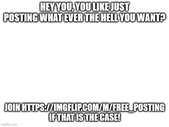 Come join us! | HEY YOU, YOU LIKE JUST POSTING WHAT EVER THE HELL YOU WANT? JOIN HTTPS://IMGFLIP.COM/M/FREE_POSTING IF THAT IS THE CASE! | image tagged in blank white template | made w/ Imgflip meme maker