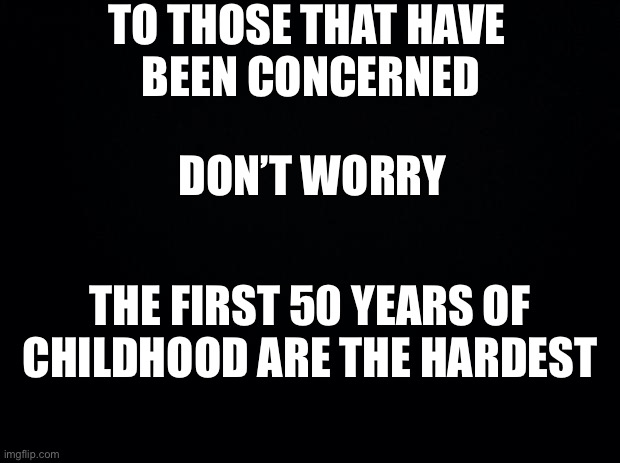 stay young at heart | TO THOSE THAT HAVE 
BEEN CONCERNED; DON’T WORRY; THE FIRST 50 YEARS OF CHILDHOOD ARE THE HARDEST | image tagged in black background,funny,childhood,adulting | made w/ Imgflip meme maker