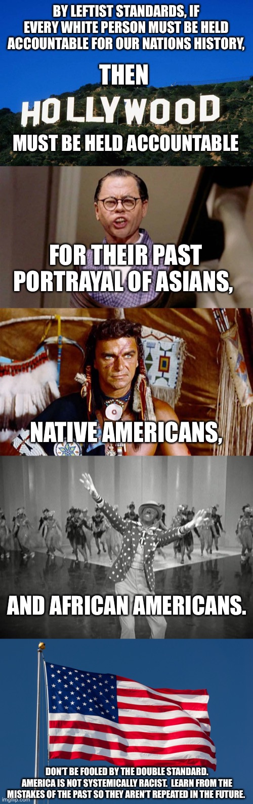 Hollywood double standard | BY LEFTIST STANDARDS, IF EVERY WHITE PERSON MUST BE HELD ACCOUNTABLE FOR OUR NATIONS HISTORY, THEN; MUST BE HELD ACCOUNTABLE; FOR THEIR PAST PORTRAYAL OF ASIANS, AMERICA; NATIVE AMERICANS, AND AFRICAN AMERICANS. DON’T BE FOOLED BY THE DOUBLE STANDARD. AMERICA IS NOT SYSTEMICALLY RACIST.  LEARN FROM THE MISTAKES OF THE PAST SO THEY AREN’T REPEATED IN THE FUTURE. | image tagged in scumbag hollywood | made w/ Imgflip meme maker