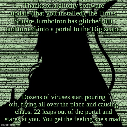 Hey, everybody! I'm officially back from summer vacation. I know you all missed me. ;P | Thanks to a glitchy software update (that you installed), the Times Square Jumbotron has glitched out and turned into a portal to the Digiscape. Dozens of viruses start pouring out, flying all over the place and causing chaos. 22 leaps out of the portal and stares at you. You get the feeling she's mad. | image tagged in 22 | made w/ Imgflip meme maker