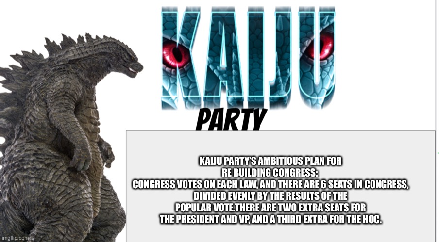 Kaiju Party announcement | KAIJU PARTY’S AMBITIOUS PLAN FOR RE BUILDING CONGRESS: 
CONGRESS VOTES ON EACH LAW, AND THERE ARE 6 SEATS IN CONGRESS, DIVIDED EVENLY BY THE RESULTS OF THE POPULAR VOTE.THERE ARE TWO EXTRA SEATS FOR THE PRESIDENT AND VP, AND A THIRD EXTRA FOR THE HOC. | image tagged in kaiju party announcement | made w/ Imgflip meme maker