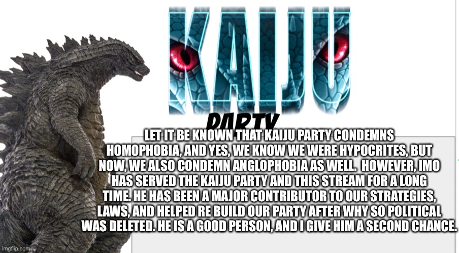 Kaiju Party announcement | LET IT BE KNOWN THAT KAIJU PARTY CONDEMNS HOMOPHOBIA, AND YES, WE KNOW WE WERE HYPOCRITES, BUT NOW, WE ALSO CONDEMN ANGLOPHOBIA AS WELL.  HOWEVER, IMO HAS SERVED THE KAIJU PARTY AND THIS STREAM FOR A LONG TIME. HE HAS BEEN A MAJOR CONTRIBUTOR TO OUR STRATEGIES, LAWS, AND HELPED RE BUILD OUR PARTY AFTER WHY SO POLITICAL WAS DELETED. HE IS A GOOD PERSON, AND I GIVE HIM A SECOND CHANCE. | image tagged in kaiju party announcement | made w/ Imgflip meme maker