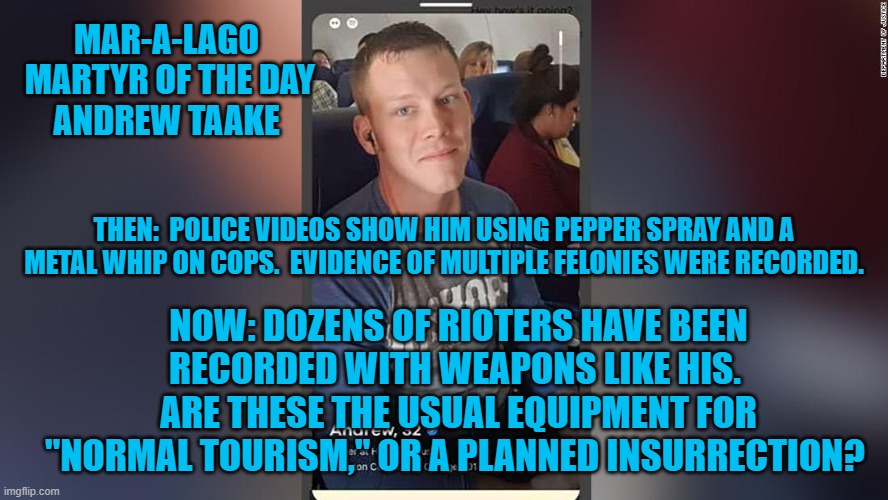 A "Back the Badge" Republican took his metal whip for a walk one day. | MAR-A-LAGO
 MARTYR OF THE DAY
ANDREW TAAKE; THEN:  POLICE VIDEOS SHOW HIM USING PEPPER SPRAY AND A METAL WHIP ON COPS.  EVIDENCE OF MULTIPLE FELONIES WERE RECORDED. NOW: DOZENS OF RIOTERS HAVE BEEN RECORDED WITH WEAPONS LIKE HIS.  ARE THESE THE USUAL EQUIPMENT FOR "NORMAL TOURISM," OR A PLANNED INSURRECTION? | image tagged in politics | made w/ Imgflip meme maker