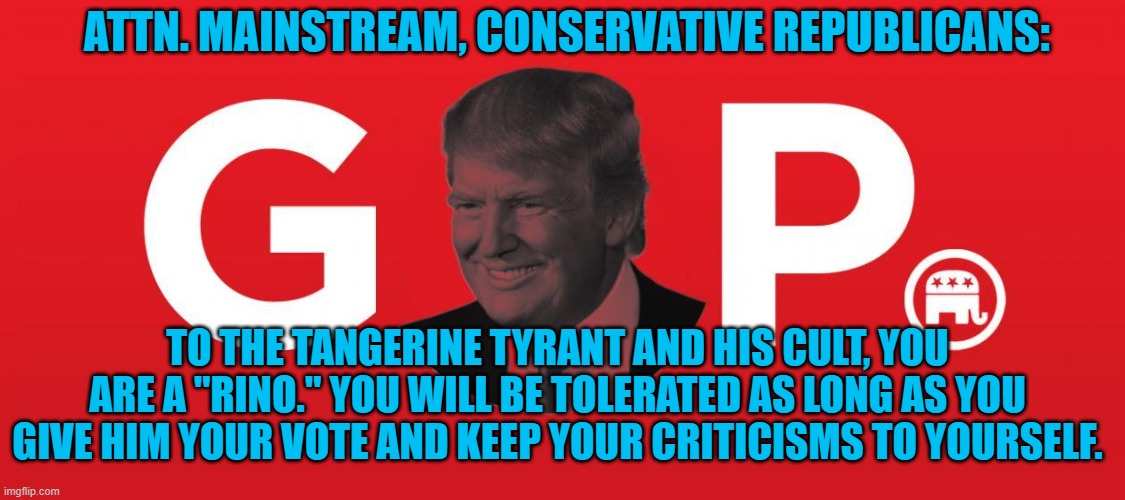 If you don't Love the Pandemic President, you are a RINO! | ATTN. MAINSTREAM, CONSERVATIVE REPUBLICANS:; TO THE TANGERINE TYRANT AND HIS CULT, YOU ARE A "RINO." YOU WILL BE TOLERATED AS LONG AS YOU GIVE HIM YOUR VOTE AND KEEP YOUR CRITICISMS TO YOURSELF. | image tagged in politics | made w/ Imgflip meme maker