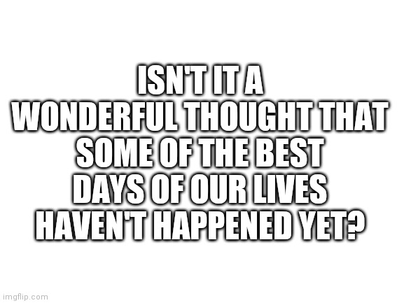 :) | ISN'T IT A WONDERFUL THOUGHT THAT SOME OF THE BEST DAYS OF OUR LIVES HAVEN'T HAPPENED YET? | image tagged in blank white template | made w/ Imgflip meme maker