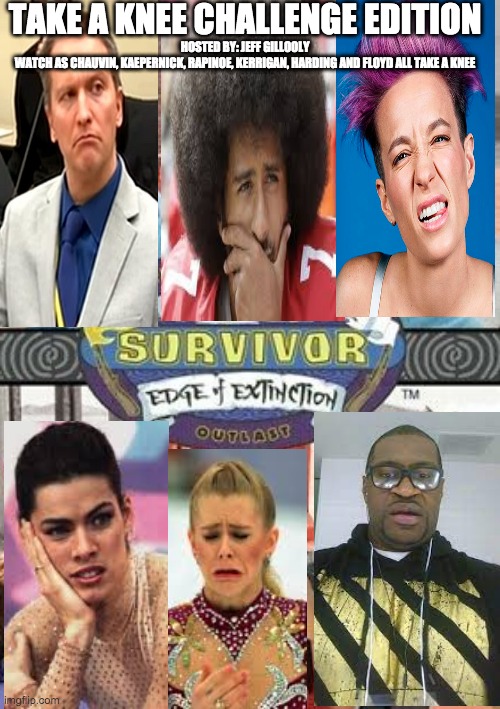 Take a knee Survivor edition - rohb/rupe | TAKE A KNEE CHALLENGE EDITION; HOSTED BY: JEFF GILLOOLY
WATCH AS CHAUVIN, KAEPERNICK, RAPINOE, KERRIGAN, HARDING AND FLOYD ALL TAKE A KNEE | image tagged in derek chauvin,colin kaepernick,megan rapinoe,nancy kerrigan,tonya harding,george floyd | made w/ Imgflip meme maker