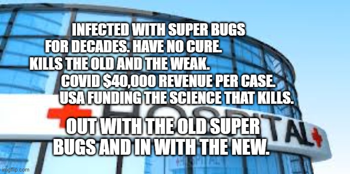 hospital | INFECTED WITH SUPER BUGS        FOR DECADES. HAVE NO CURE.                  KILLS THE OLD AND THE WEAK.                          
          COVID $40,000 REVENUE PER CASE.                    USA FUNDING THE SCIENCE THAT KILLS. OUT WITH THE OLD SUPER BUGS AND IN WITH THE NEW. | image tagged in hospital | made w/ Imgflip meme maker