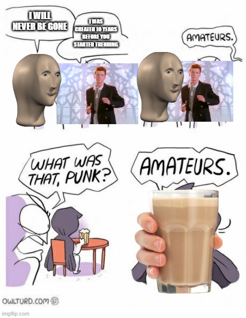 Immortal Meme Argument | I WILL NEVER BE GONE; I WAS CREATED 10 YEARS BEFORE YOU STARTED TRENDING | image tagged in amateurs,meme man,rickroll,never gonna give you up,choccy milk,chocolate milk | made w/ Imgflip meme maker