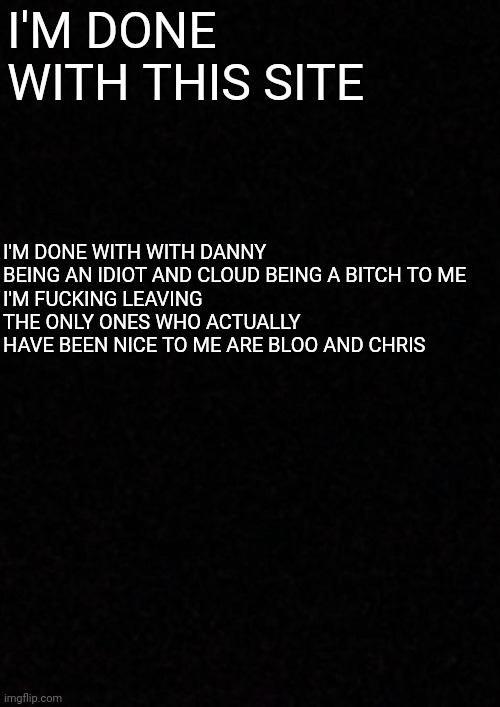 Fuck you danny and cloud | I'M DONE WITH THIS SITE; I'M DONE WITH WITH DANNY BEING AN IDIOT AND CLOUD BEING A BITCH TO ME
I'M FUCKING LEAVING
THE ONLY ONES WHO ACTUALLY HAVE BEEN NICE TO ME ARE BLOO AND CHRIS | image tagged in blank | made w/ Imgflip meme maker