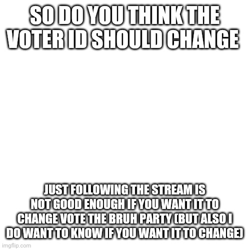 Blank Transparent Square | SO DO YOU THINK THE VOTER ID SHOULD CHANGE; JUST FOLLOWING THE STREAM IS NOT GOOD ENOUGH IF YOU WANT IT TO CHANGE VOTE THE BRUH PARTY (BUT ALSO I DO WANT TO KNOW IF YOU WANT IT TO CHANGE) | image tagged in memes,blank transparent square | made w/ Imgflip meme maker