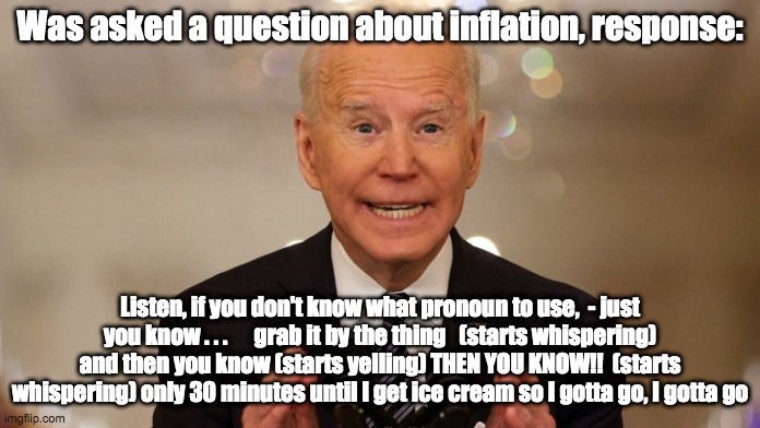 Then you know - rohb/rupe | Was asked a question about inflation, response:; Listen, if you don't know what pronoun to use,  - just you know . . .      grab it by the thing   (starts whispering) and then you know (starts yelling) THEN YOU KNOW!!  (starts whispering) only 30 minutes until I get ice cream so I gotta go, I gotta go | image tagged in joe biden,creepy joe biden | made w/ Imgflip meme maker