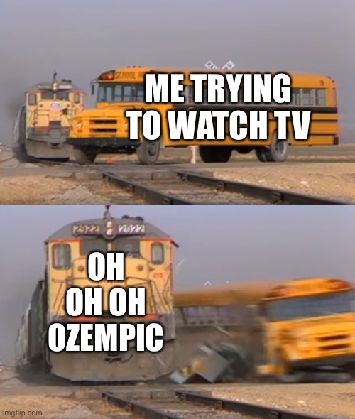 INSPIRED OFF OF RANDOMNAME27 OH YOU KNOW WHO YOU ARE IF I GOTIT WRONG- | ME TRYING TO WATCH TV; OH OH OH OZEMPIC | image tagged in a train hitting a school bus | made w/ Imgflip meme maker