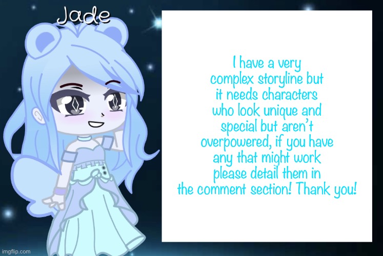 It’s a wivin rp btw, don’t be offended if your oc doesn’t work. This is by wivin standards | I have a very complex storyline but it needs characters who look unique and special but aren’t overpowered, if you have any that might work please detail them in the comment section! Thank you! | image tagged in jade s gacha template | made w/ Imgflip meme maker
