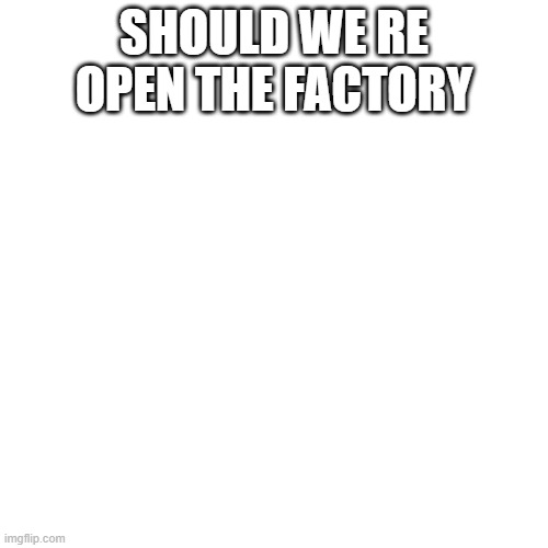 Blank Transparent Square | SHOULD WE RE OPEN THE FACTORY | image tagged in memes,blank transparent square | made w/ Imgflip meme maker