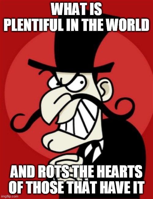 This meme is also a riddle | WHAT IS PLENTIFUL IN THE WORLD; AND ROTS THE HEARTS OF THOSE THAT HAVE IT | image tagged in villain,riddle,riddles | made w/ Imgflip meme maker