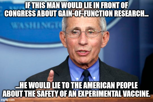 Dr. Fauci | IF THIS MAN WOULD LIE IN FRONT OF CONGRESS ABOUT GAIN-OF-FUNCTION RESEARCH... ...HE WOULD LIE TO THE AMERICAN PEOPLE ABOUT THE SAFETY OF AN EXPERIMENTAL VACCINE. | image tagged in dr fauci | made w/ Imgflip meme maker