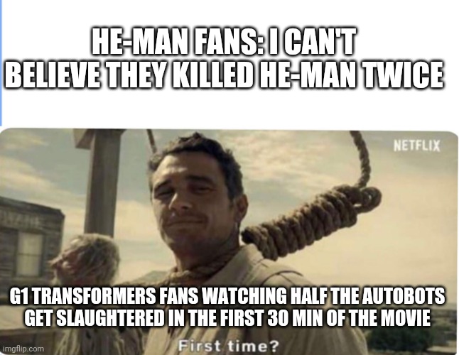 Motu | HE-MAN FANS: I CAN'T BELIEVE THEY KILLED HE-MAN TWICE; G1 TRANSFORMERS FANS WATCHING HALF THE AUTOBOTS GET SLAUGHTERED IN THE FIRST 30 MIN OF THE MOVIE | image tagged in first time,heman,he-man | made w/ Imgflip meme maker