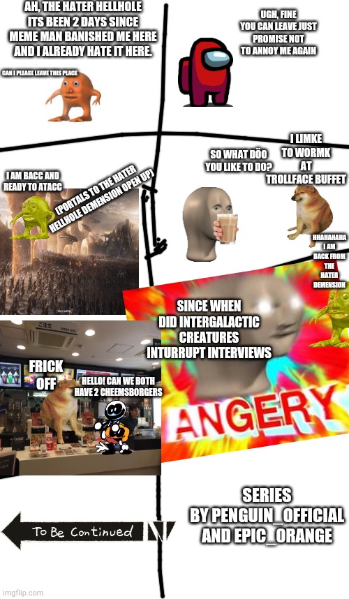 Meme man vs orang season 2 part 1: orang's revenge | AH, THE HATER HELLHOLE ITS BEEN 2 DAYS SINCE MEME MAN BANISHED ME HERE AND I ALREADY HATE IT HERE. UGH, FINE YOU CAN LEAVE JUST PROMISE NOT TO ANNOY ME AGAIN; CAN I PLEASE LEAVE THIS PLACE; I LIMKE TO WORMK AT TROLLFACE BUFFET; SO WHAT DÖO YOU LIKE TO DO? I AM BACC AND READY TO ATACC; (PORTALS TO THE HATER HELLHOLE DEMENSION OPEN UP); HHAHAHAHA I AM BACK FROM THE HATER DEMENSION; SINCE WHEN DID INTERGALACTIC CREATURES INTURRUPT INTERVIEWS; FRICK OFF; HELLO! CAN WE BOTH HAVE 2 CHEEMSBORGERS; SERIES BY PENGUIN_OFFICIAL AND EPIC_0RANGE | image tagged in blank meme template,lol,haha,surreal,msmg | made w/ Imgflip meme maker