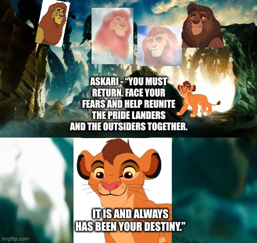 The Lion King/The Lion Guard:Askari, Mufasa, Ahadi, and Sãhasi tell Kopa of his destiny. | ASKARI - “YOU MUST RETURN. FACE YOUR FEARS AND HELP REUNITE THE PRIDE LANDERS AND THE OUTSIDERS TOGETHER. IT IS AND ALWAYS HAS BEEN YOUR DESTINY.” | image tagged in transformers,michael bay,the lion king,destiny | made w/ Imgflip meme maker