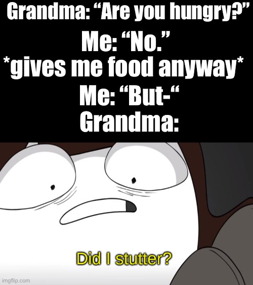 I’m not hungry | Grandma: “Are you hungry?”; Me: “No.”; *gives me food anyway*; Me: “But-“
Grandma: | image tagged in did i stutter,grandma,but | made w/ Imgflip meme maker