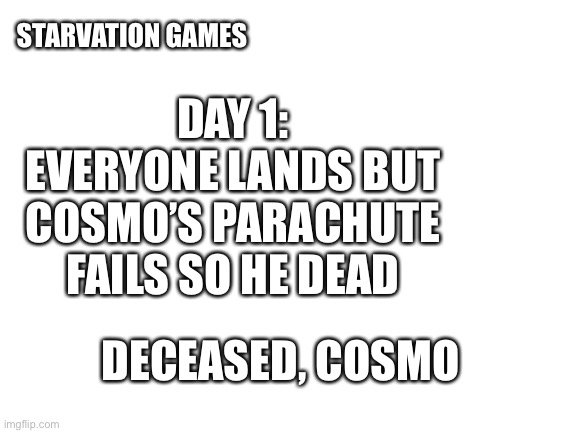 Hshs | STARVATION GAMES; DAY 1:
EVERYONE LANDS BUT COSMO’S PARACHUTE FAILS SO HE DEAD; DECEASED, COSMO | image tagged in blank white template | made w/ Imgflip meme maker