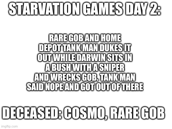 Najaj | STARVATION GAMES DAY 2:; RARE GOB AND HOME DEPOT TANK MAN DUKES IT OUT WHILE DARWIN SITS IN A BUSH WITH A SNIPER AND WRECKS GOB. TANK MAN SAID NOPE AND GOT OUT OF THERE; DECEASED: COSMO, RARE GOB | image tagged in blank white template | made w/ Imgflip meme maker