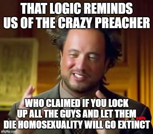 Ancient Aliens Meme | THAT LOGIC REMINDS US OF THE CRAZY PREACHER WHO CLAIMED IF YOU LOCK UP ALL THE GUYS AND LET THEM DIE HOMOSEXUALITY WILL GO EXTINCT | image tagged in memes,ancient aliens | made w/ Imgflip meme maker