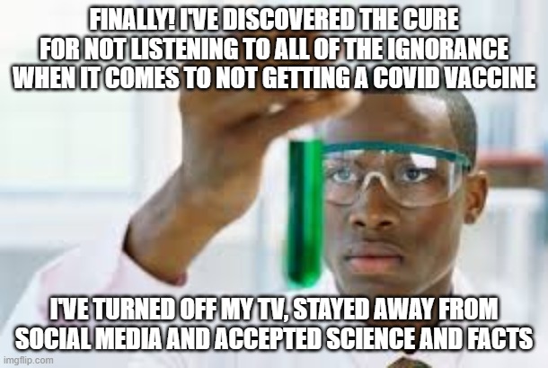 FINALLY | FINALLY! I'VE DISCOVERED THE CURE FOR NOT LISTENING TO ALL OF THE IGNORANCE WHEN IT COMES TO NOT GETTING A COVID VACCINE; I'VE TURNED OFF MY TV, STAYED AWAY FROM SOCIAL MEDIA AND ACCEPTED SCIENCE AND FACTS | image tagged in finally | made w/ Imgflip meme maker
