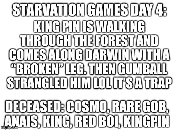 Na | KING PIN IS WALKING THROUGH THE FOREST AND COMES ALONG DARWIN WITH A “BROKEN” LEG. THEN GUMBALL STRANGLED HIM LOL IT’S A TRAP; STARVATION GAMES DAY 4:; DECEASED: COSMO, RARE GOB, ANAIS, KING, RED BOI, KINGPIN | image tagged in blank white template | made w/ Imgflip meme maker