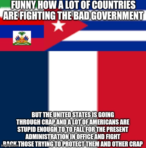 Real Country Problem | FUNNY HOW A LOT OF COUNTRIES ARE FIGHTING THE BAD GOVERNMENT; BUT THE UNITED STATES IS GOING THROUGH CRAP AND A LOT OF AMERICANS ARE STUPID ENOUGH TO TO FALL FOR THE PRESENT ADMINISTRATION IN OFFICE AND FIGHT BACK THOSE TRYING TO PROTECT THEM AND OTHER CRAP | image tagged in spreading truth,fighting bad governments,doing what is right | made w/ Imgflip meme maker