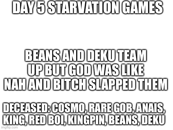 Nanaj | DAY 5 STARVATION GAMES; BEANS AND DEKU TEAM UP BUT GOD WAS LIKE NAH AND BITCH SLAPPED THEM; DECEASED: COSMO, RARE GOB, ANAIS, KING, RED BOI, KINGPIN, BEANS, DEKU | image tagged in blank white template | made w/ Imgflip meme maker