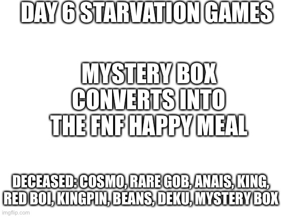 Naja | DAY 6 STARVATION GAMES; MYSTERY BOX CONVERTS INTO THE FNF HAPPY MEAL; DECEASED: COSMO, RARE GOB, ANAIS, KING, RED BOI, KINGPIN, BEANS, DEKU, MYSTERY BOX | image tagged in blank white template | made w/ Imgflip meme maker