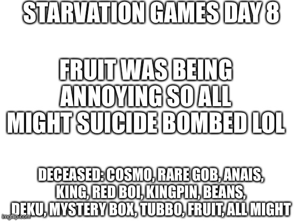 Shsu | STARVATION GAMES DAY 8; FRUIT WAS BEING ANNOYING SO ALL MIGHT SUICIDE BOMBED LOL; DECEASED: COSMO, RARE GOB, ANAIS, KING, RED BOI, KINGPIN, BEANS, DEKU, MYSTERY BOX, TUBBO, FRUIT, ALL MIGHT | image tagged in blank white template | made w/ Imgflip meme maker