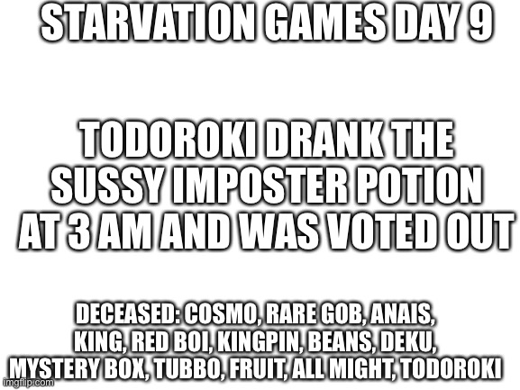 Sus | STARVATION GAMES DAY 9; TODOROKI DRANK THE SUSSY IMPOSTER POTION AT 3 AM AND WAS VOTED OUT; DECEASED: COSMO, RARE GOB, ANAIS, KING, RED BOI, KINGPIN, BEANS, DEKU, MYSTERY BOX, TUBBO, FRUIT, ALL MIGHT, TODOROKI | image tagged in blank white template | made w/ Imgflip meme maker