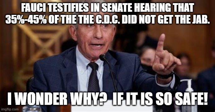 Fauci | FAUCI TESTIFIES IN SENATE HEARING THAT 35%-45% OF THE THE C.D.C. DID NOT GET THE JAB. I WONDER WHY?  IF IT IS SO SAFE! | image tagged in fauci | made w/ Imgflip meme maker