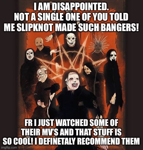 I like psychosocial | I AM DISAPPOINTED.
NOT A SINGLE ONE OF YOU TOLD ME SLIPKNOT MADE SUCH BANGERS! FR I JUST WATCHED SOME OF THEIR MV’S AND THAT STUFF IS SO COOL! I DEFINITELY RECOMMEND THEM | image tagged in slipknot | made w/ Imgflip meme maker