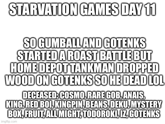 Mja | STARVATION GAMES DAY 11; SO GUMBALL AND GOTENKS STARTED A ROAST BATTLE BUT HOME DEPOT TANKMAN DROPPED WOOD ON GOTENKS SO HE DEAD LOL; DECEASED: COSMO, RARE GOB, ANAIS, KING, RED BOI, KINGPIN, BEANS, DEKU, MYSTERY BOX, FRUIT, ALL MIGHT, TODOROKI, IZ, GOTENKS | image tagged in blank white template | made w/ Imgflip meme maker
