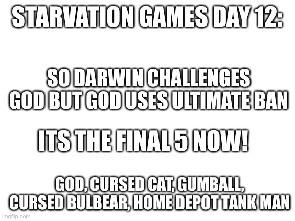 Shhs | STARVATION GAMES DAY 12:; SO DARWIN CHALLENGES GOD BUT GOD USES ULTIMATE BAN; ITS THE FINAL 5 NOW! GOD, CURSED CAT, GUMBALL, CURSED BULBEAR, HOME DEPOT TANK MAN | image tagged in blank white template | made w/ Imgflip meme maker