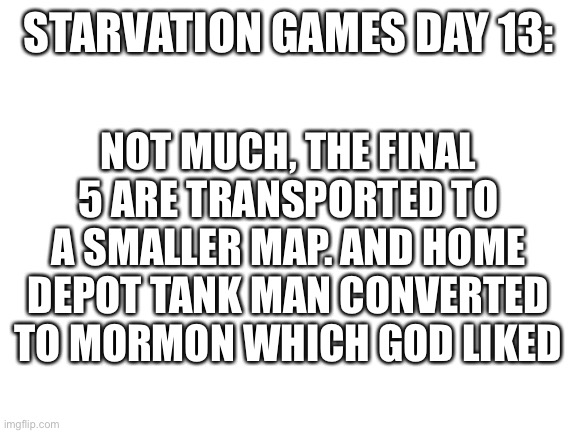 Kska | STARVATION GAMES DAY 13:; NOT MUCH, THE FINAL 5 ARE TRANSPORTED TO A SMALLER MAP. AND HOME DEPOT TANK MAN CONVERTED TO MORMON WHICH GOD LIKED | image tagged in blank white template | made w/ Imgflip meme maker