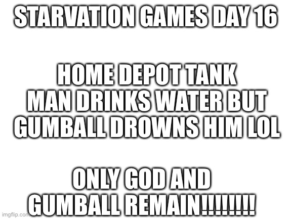 Ma | STARVATION GAMES DAY 16; HOME DEPOT TANK MAN DRINKS WATER BUT GUMBALL DROWNS HIM LOL; ONLY GOD AND GUMBALL REMAIN!!!!!!!! | image tagged in blank white template | made w/ Imgflip meme maker