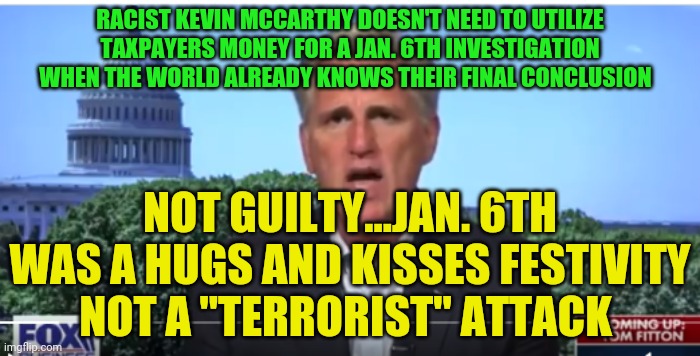 Kevin McCarthy | RACIST KEVIN MCCARTHY DOESN'T NEED TO UTILIZE TAXPAYERS MONEY FOR A JAN. 6TH INVESTIGATION WHEN THE WORLD ALREADY KNOWS THEIR FINAL CONCLUSION; NOT GUILTY...JAN. 6TH WAS A HUGS AND KISSES FESTIVITY  NOT A "TERRORIST" ATTACK | image tagged in kevin mccarthy | made w/ Imgflip meme maker