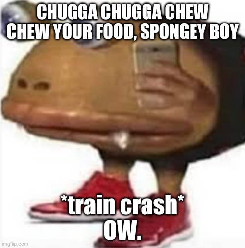 and i oop | CHUGGA CHUGGA CHEW CHEW YOUR FOOD, SPONGEY BOY; *train crash*
OW. | image tagged in and i oop | made w/ Imgflip meme maker