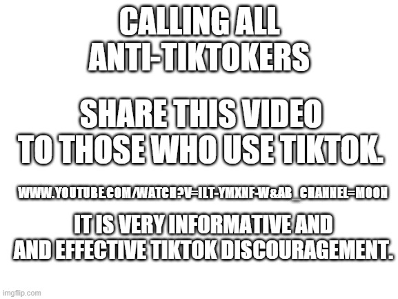 www.youtube.com/watch?v=iLt-ymXNf-w&ab_channel=Moon | CALLING ALL ANTI-TIKTOKERS; SHARE THIS VIDEO TO THOSE WHO USE TIKTOK. WWW.YOUTUBE.COM/WATCH?V=ILT-YMXNF-W&AB_CHANNEL=MOON; IT IS VERY INFORMATIVE AND AND EFFECTIVE TIKTOK DISCOURAGEMENT. | image tagged in blank white template,tiktok sucks | made w/ Imgflip meme maker