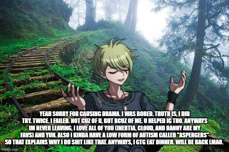 YEAH SORRY FOR CAUSING DRAMA. I WAS BORED. TRUTH IS, I DID TRY. TWICE. I FAILED. NOT CUZ OF U, BUT BCUZ OF ME. U HELPED IG THO. ANYWAYS IM NEVER LEAVING, I LOVE ALL OF YOU (INERTIA, CLOUD, AND DANNY ARE MY FAVS) AND YUH. ALSO I KINDA HAVE A LOW FORM OF AUTISM CALLED "ASPERGERS" SO THAT EXPLAINS WHY I DO SHIT LIKE THAT. ANYWAYS, I GTG EAT DINNER. WILL BE BACK LMAO. | made w/ Imgflip meme maker