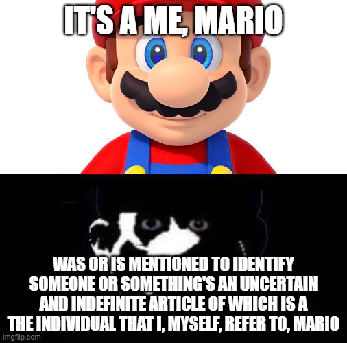 help the individual that I, myself, refer to |  IT'S A ME, MARIO; WAS OR IS MENTIONED TO IDENTIFY SOMEONE OR SOMETHING'S AN UNCERTAIN AND INDEFINITE ARTICLE OF WHICH IS A THE INDIVIDUAL THAT I, MYSELF, REFER TO, MARIO | image tagged in lightside mario vs darkside mario,mario,why | made w/ Imgflip meme maker