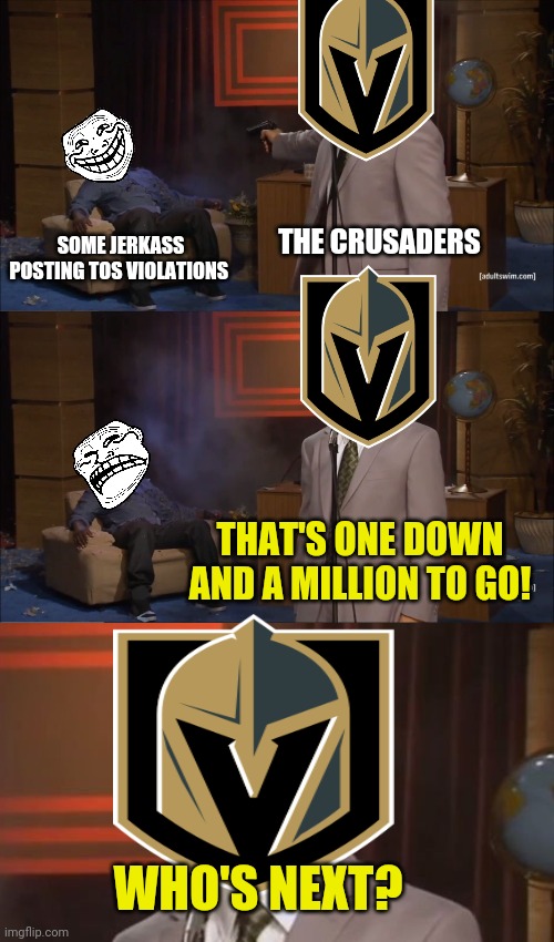 Worst new crusaders ad! | THE CRUSADERS; SOME JERKASS POSTING TOS VIOLATIONS; THAT'S ONE DOWN AND A MILLION TO GO! WHO'S NEXT? | image tagged in memes,who killed hannibal,join the crusaders,crusading is fun | made w/ Imgflip meme maker